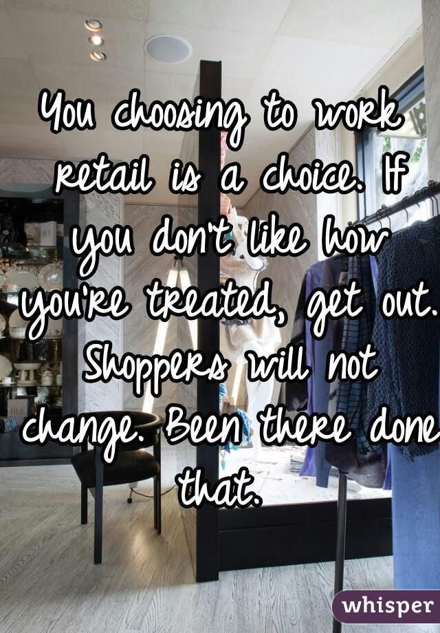 You choosing to work retail is a choice. If you don't like how you're treated, get out. Shoppers will not change. Been there done that. 