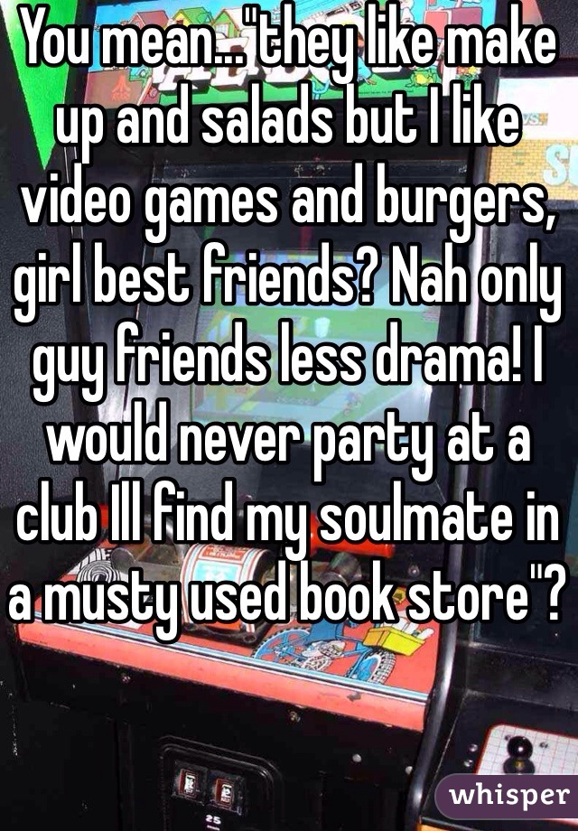 You mean..."they like make 
up and salads but I like video games and burgers, girl best friends? Nah only guy friends less drama! I would never party at a club Ill find my soulmate in a musty used book store"?