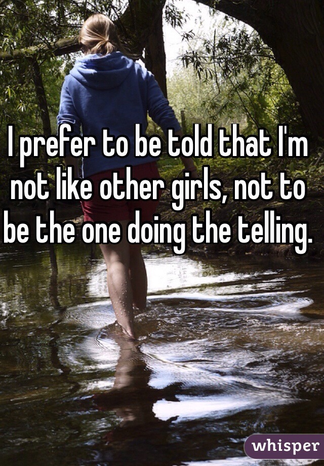 I prefer to be told that I'm not like other girls, not to be the one doing the telling.
