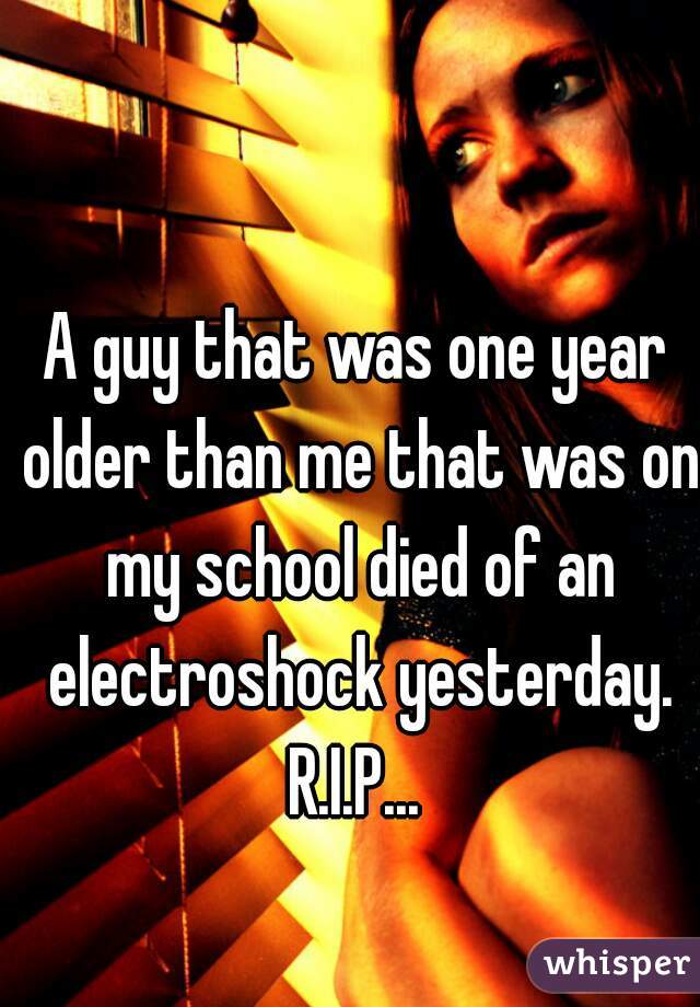 A guy that was one year older than me that was on my school died of an electroshock yesterday.
R.I.P...