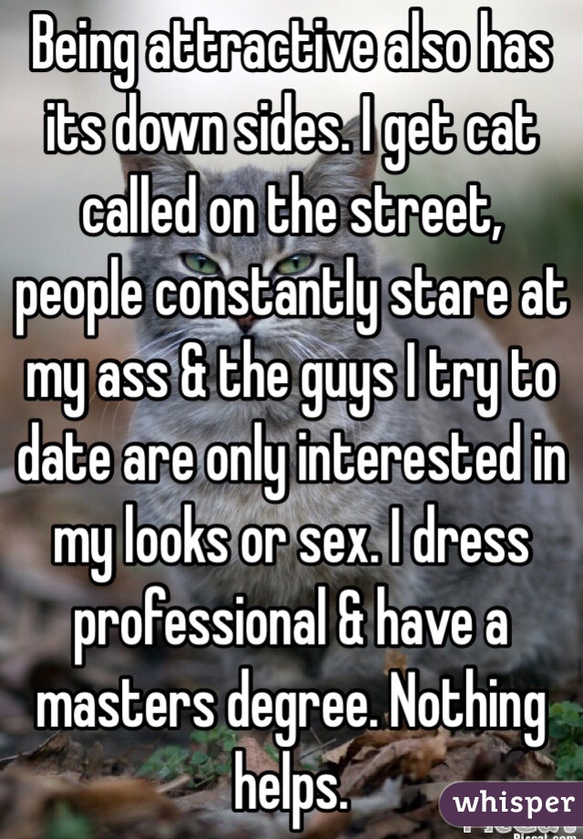Being attractive also has its down sides. I get cat called on the street, people constantly stare at my ass & the guys I try to date are only interested in my looks or sex. I dress professional & have a masters degree. Nothing helps.
