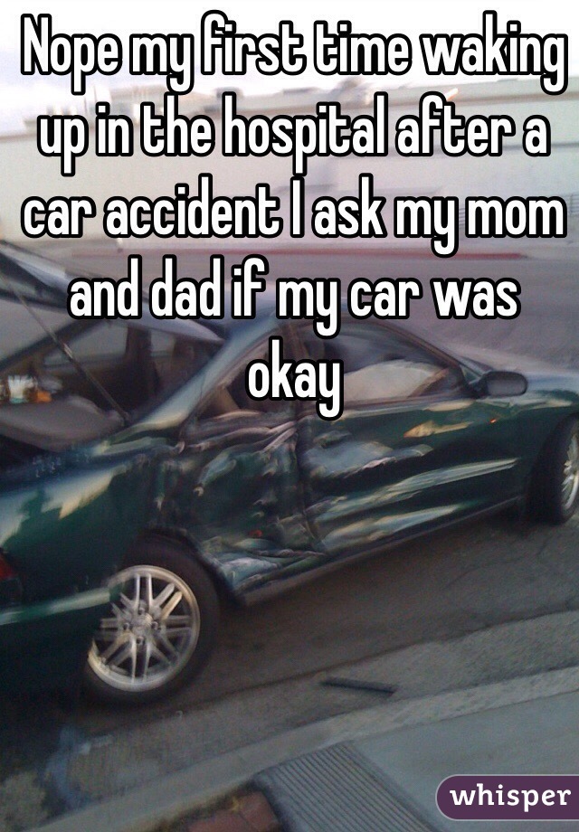 Nope my first time waking up in the hospital after a car accident I ask my mom and dad if my car was okay  