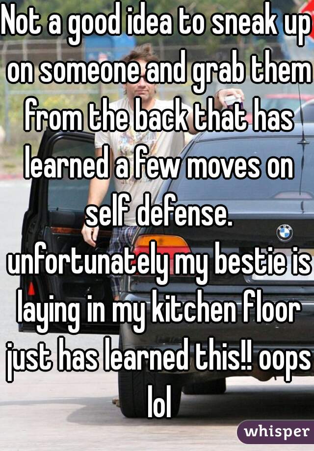Not a good idea to sneak up on someone and grab them from the back that has learned a few moves on self defense. unfortunately my bestie is laying in my kitchen floor just has learned this!! oops lol