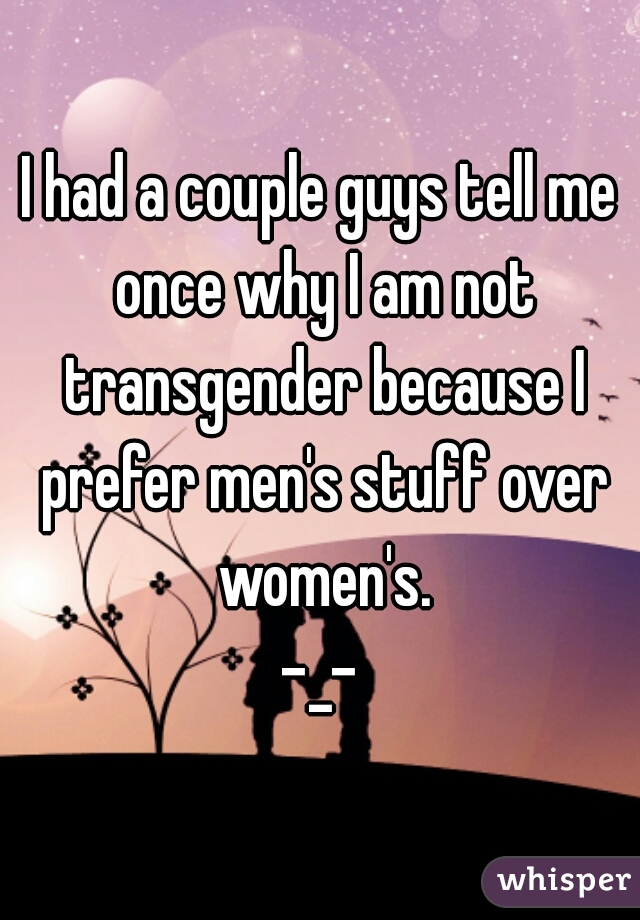 I had a couple guys tell me once why I am not transgender because I prefer men's stuff over women's.

-_-