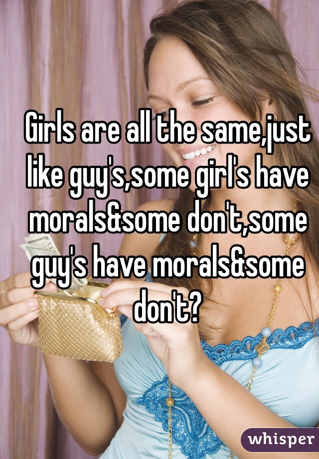 Girls are all the same,just like guy's,some girl's have morals&some don't,some guy's have morals&some don't?
