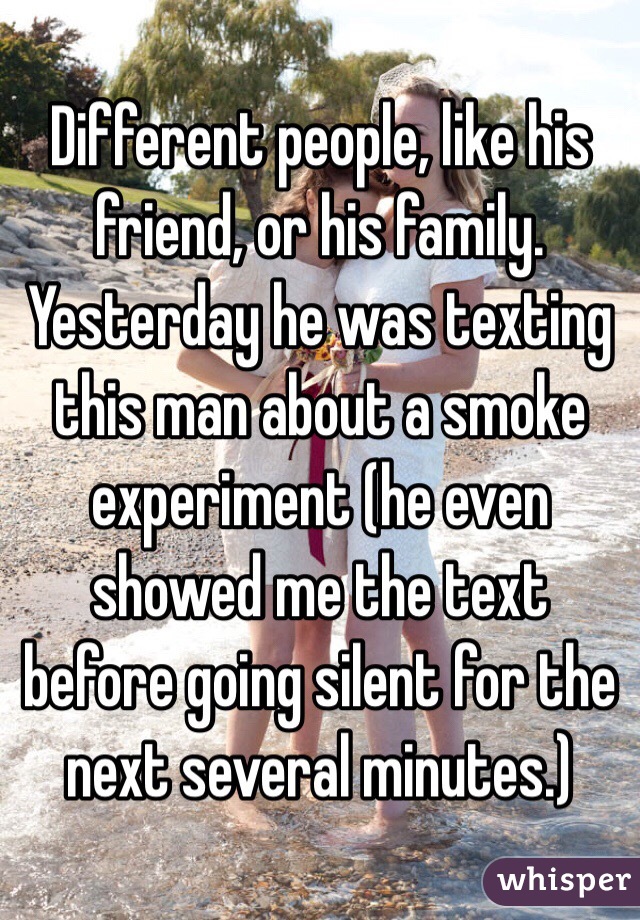 Different people, like his friend, or his family. Yesterday he was texting this man about a smoke experiment (he even showed me the text before going silent for the next several minutes.) 