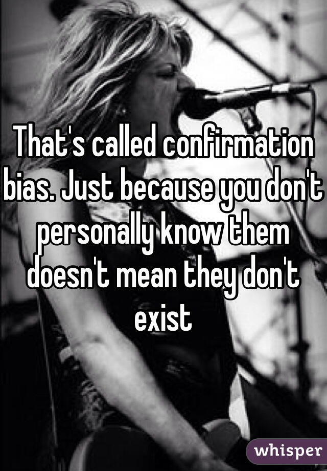 That's called confirmation bias. Just because you don't personally know them doesn't mean they don't exist 