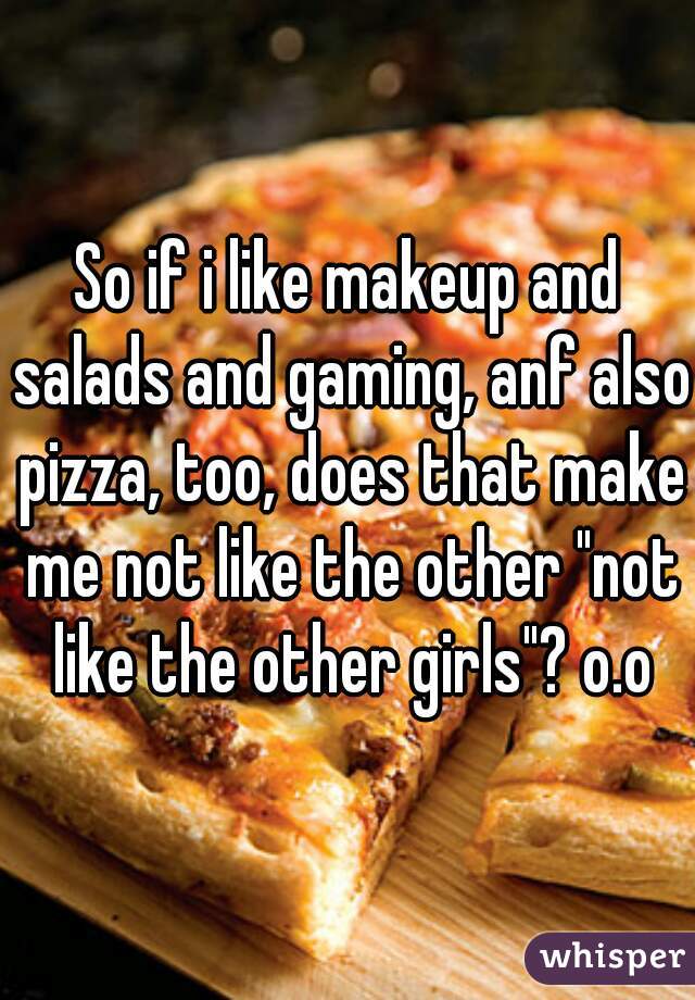 So if i like makeup and salads and gaming, anf also pizza, too, does that make me not like the other "not like the other girls"? o.o