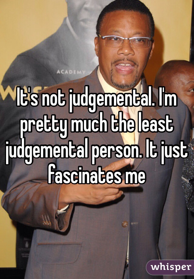 It's not judgemental. I'm pretty much the least judgemental person. It just fascinates me