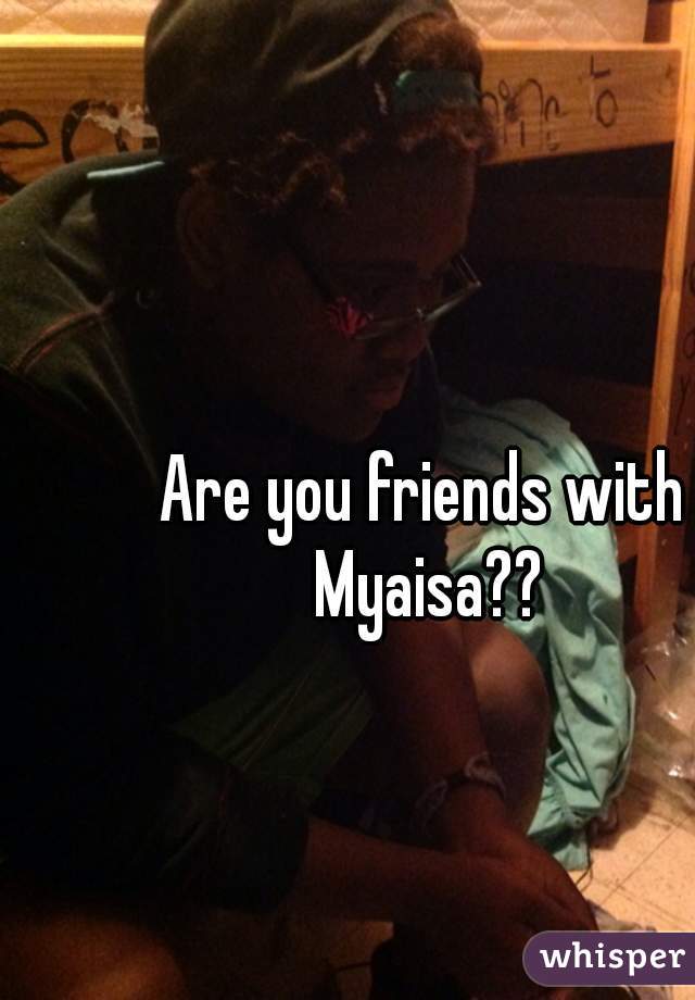 Are you friends with Myaisa??