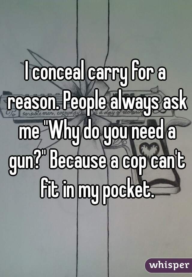 I conceal carry for a reason. People always ask me "Why do you need a gun?" Because a cop can't fit in my pocket.