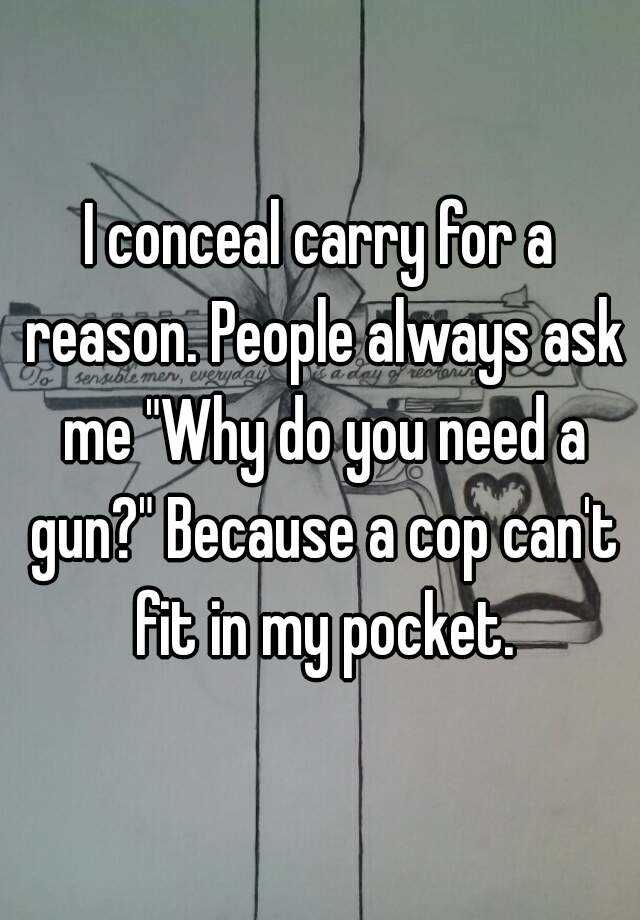 I conceal carry for a reason. People always ask me "Why do you need a gun?" Because a cop can't fit in my pocket.