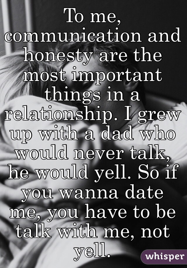 To me, communication and honesty are the most important things in a relationship. I grew up with a dad who would never talk, he would yell. So if you wanna date me, you have to be talk with me, not yell.