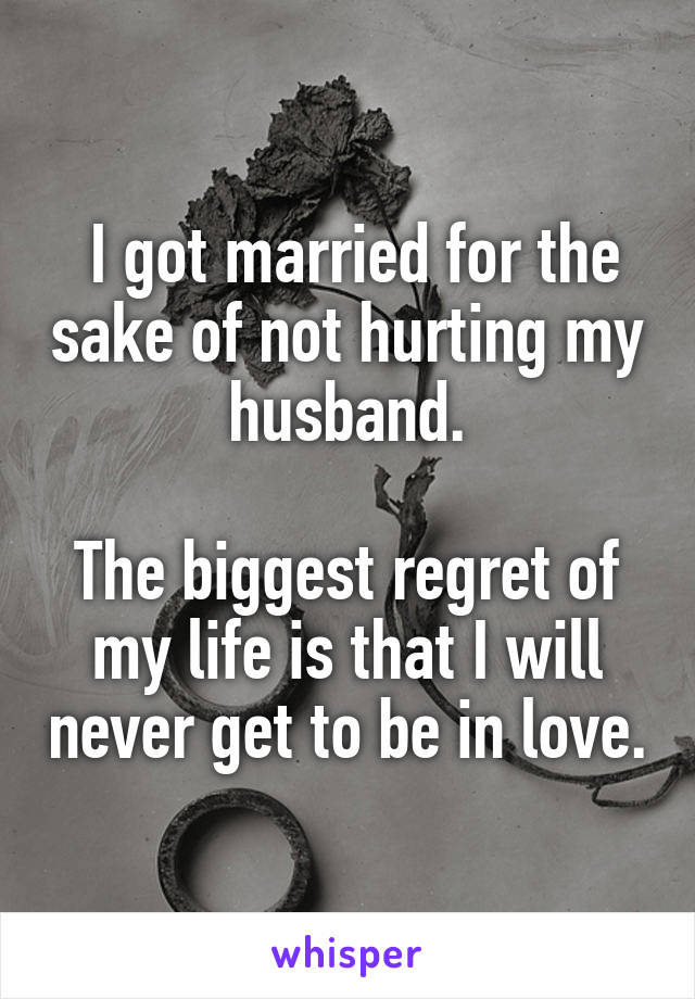  I got married for the sake of not hurting my husband.

The biggest regret of my life is that I will never get to be in love.
