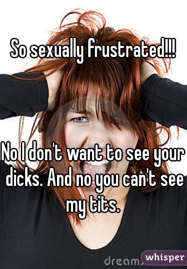 So sexually frustrated!!!



No I don't want to see your dicks. And no you can't see my tits. 