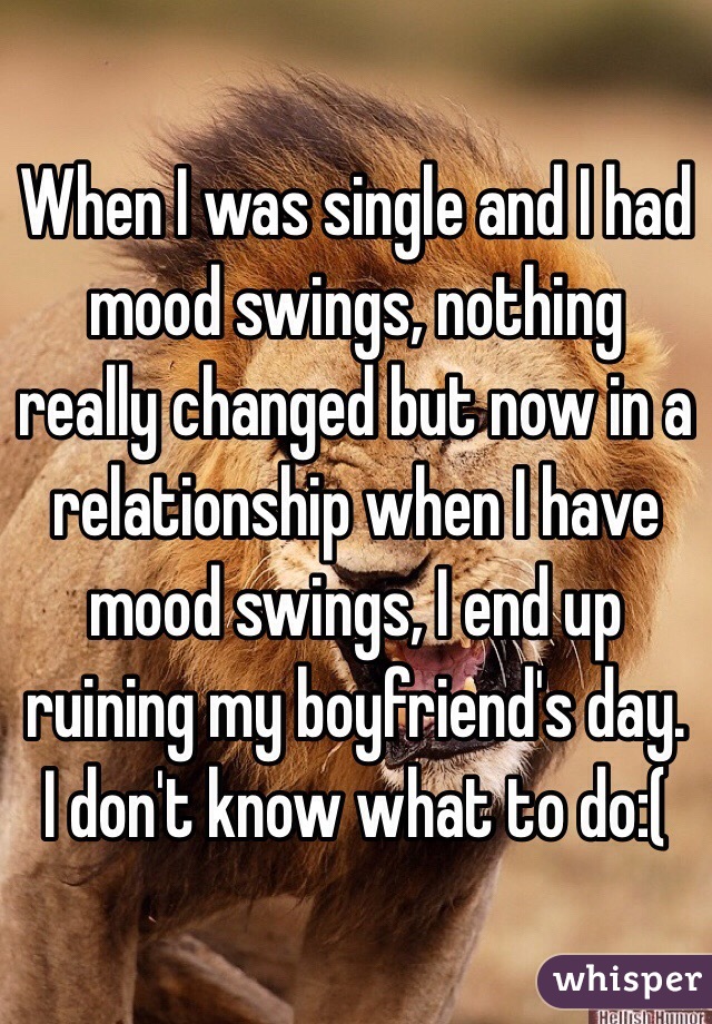 When I was single and I had mood swings, nothing really changed but now in a relationship when I have mood swings, I end up ruining my boyfriend's day. I don't know what to do:( 
