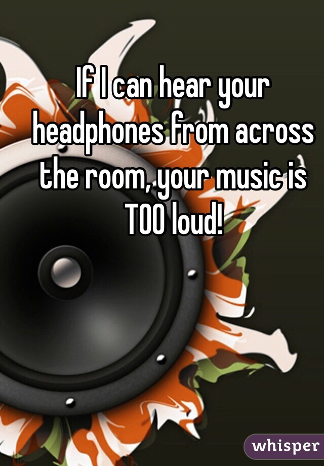 If I can hear your headphones from across the room, your music is TOO loud!