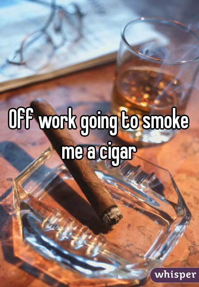 Off work going to smoke me a cigar 