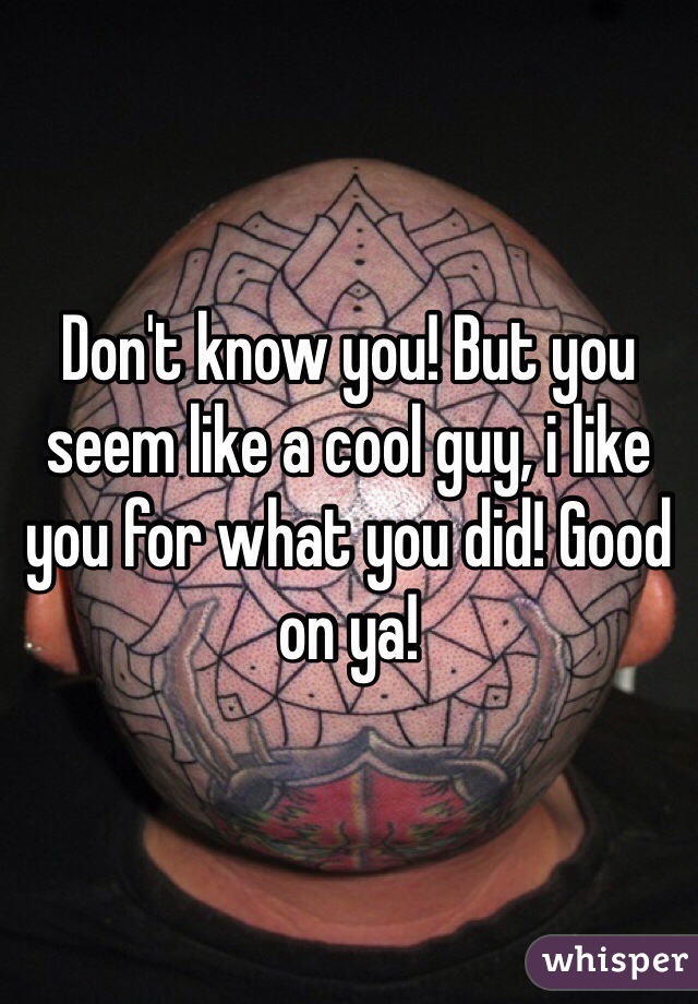 Don't know you! But you seem like a cool guy, i like you for what you did! Good on ya! 