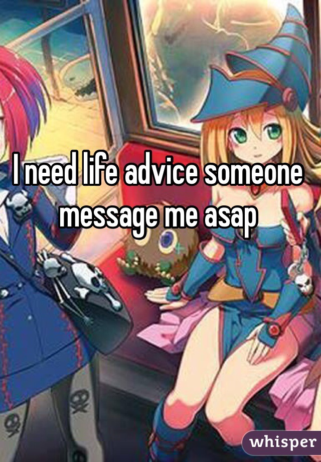 I need life advice someone message me asap 