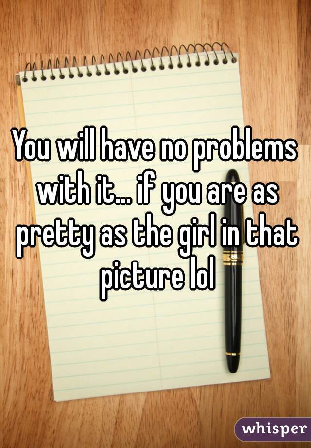 You will have no problems with it... if you are as pretty as the girl in that picture lol