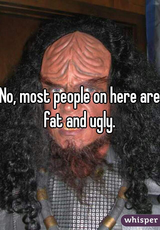 No, most people on here are fat and ugly. 