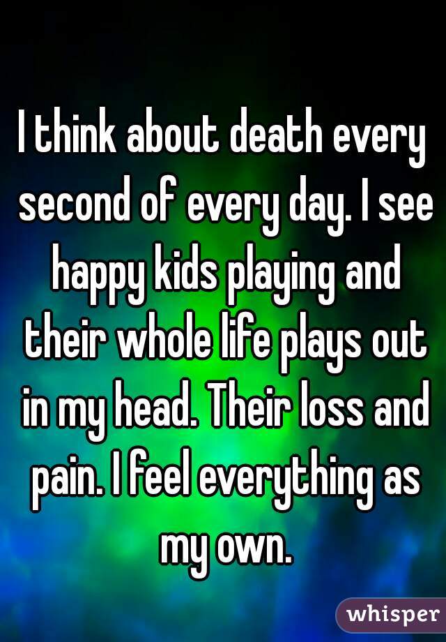 I think about death every second of every day. I see happy kids playing and their whole life plays out in my head. Their loss and pain. I feel everything as my own.