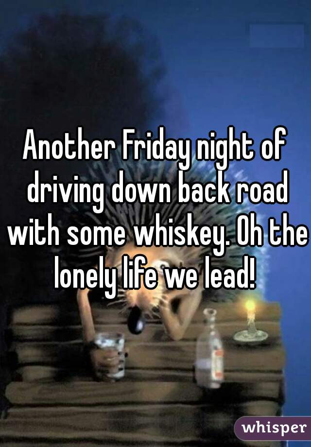 Another Friday night of driving down back road with some whiskey. Oh the lonely life we lead! 