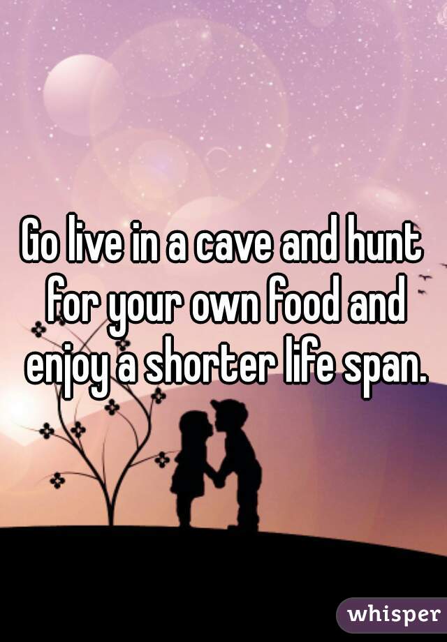 Go live in a cave and hunt for your own food and enjoy a shorter life span.