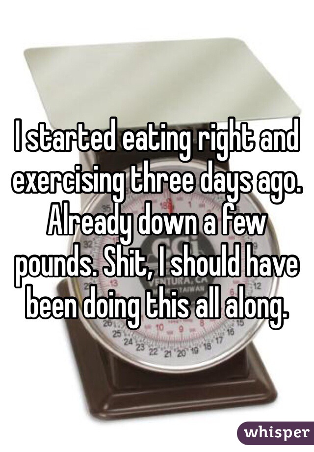 I started eating right and exercising three days ago. Already down a few pounds. Shit, I should have been doing this all along. 