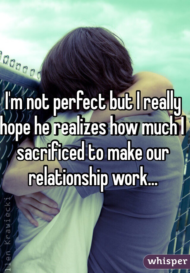 I'm not perfect but I really hope he realizes how much I sacrificed to make our relationship work...