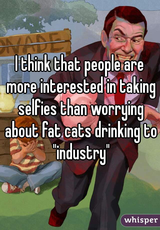 I think that people are more interested in taking selfies than worrying about fat cats drinking to "industry"