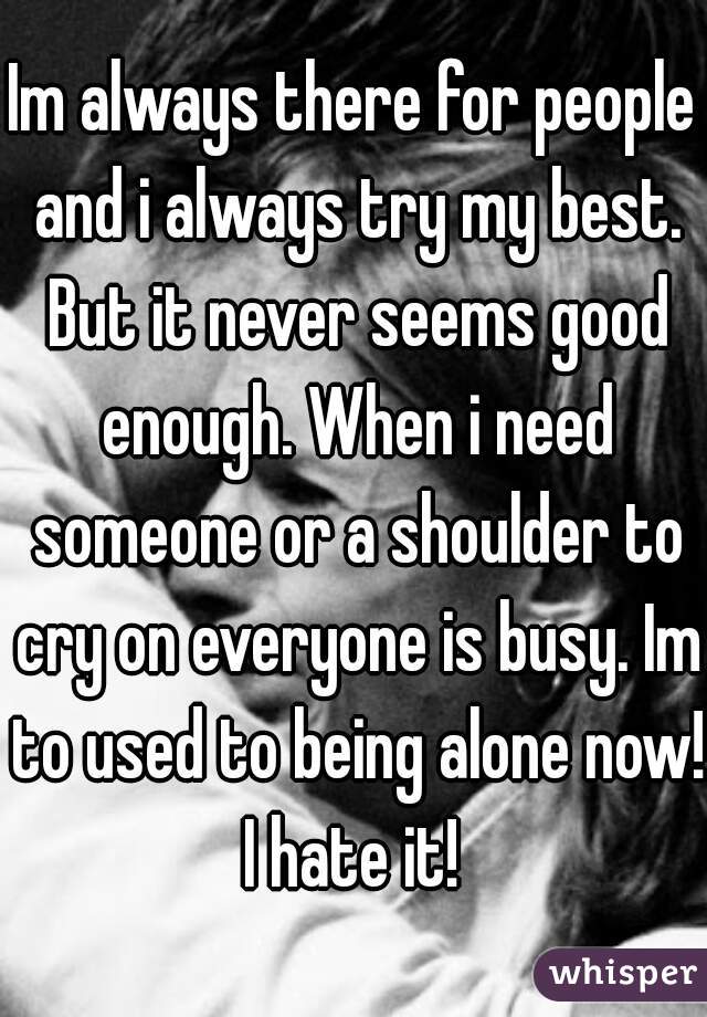 Im always there for people and i always try my best. But it never seems good enough. When i need someone or a shoulder to cry on everyone is busy. Im to used to being alone now! I hate it! 