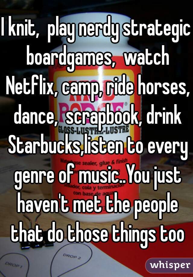 I knit,  play nerdy strategic boardgames,  watch Netflix, camp, ride horses, dance,  scrapbook, drink Starbucks,listen to every genre of music..You just haven't met the people that do those things too