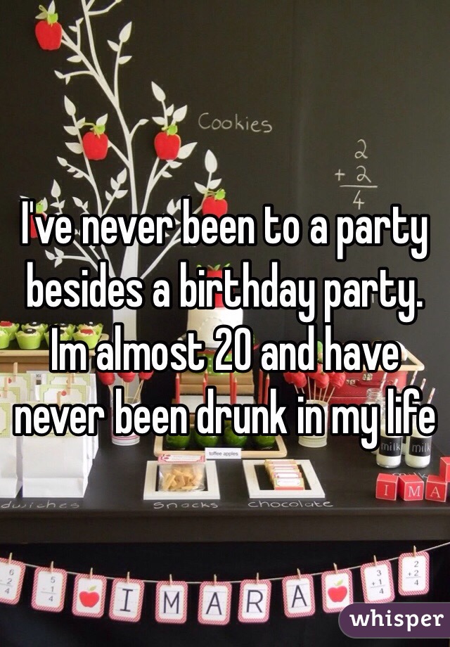 I've never been to a party besides a birthday party. Im almost 20 and have never been drunk in my life