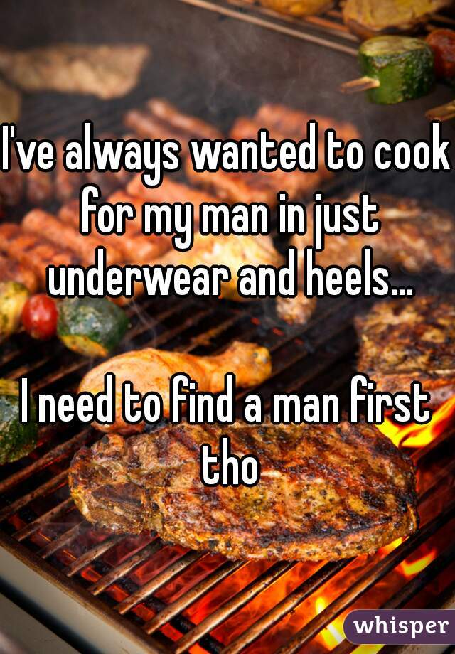 I've always wanted to cook for my man in just underwear and heels...

I need to find a man first tho