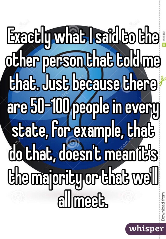 Exactly what I said to the other person that told me that. Just because there are 50-100 people in every state, for example, that do that, doesn't mean it's the majority or that we'll all meet.