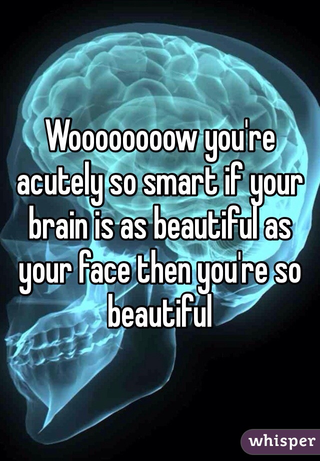 Woooooooow you're acutely so smart if your brain is as beautiful as your face then you're so beautiful 