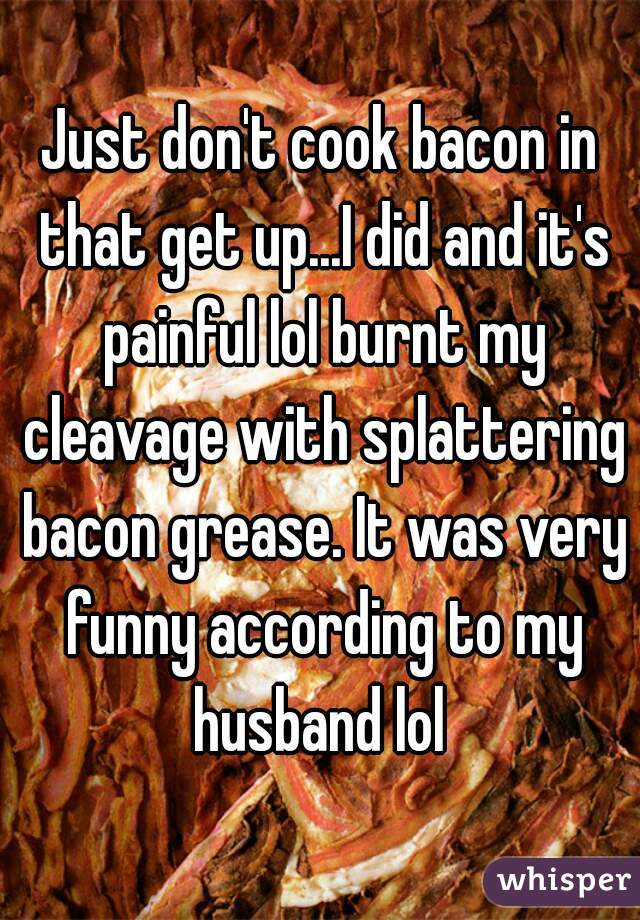 Just don't cook bacon in that get up...I did and it's painful lol burnt my cleavage with splattering bacon grease. It was very funny according to my husband lol 