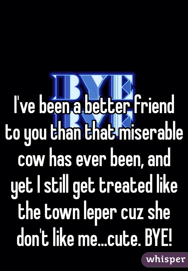 I've been a better friend to you than that miserable cow has ever been, and yet I still get treated like the town leper cuz she don't like me...cute. BYE!