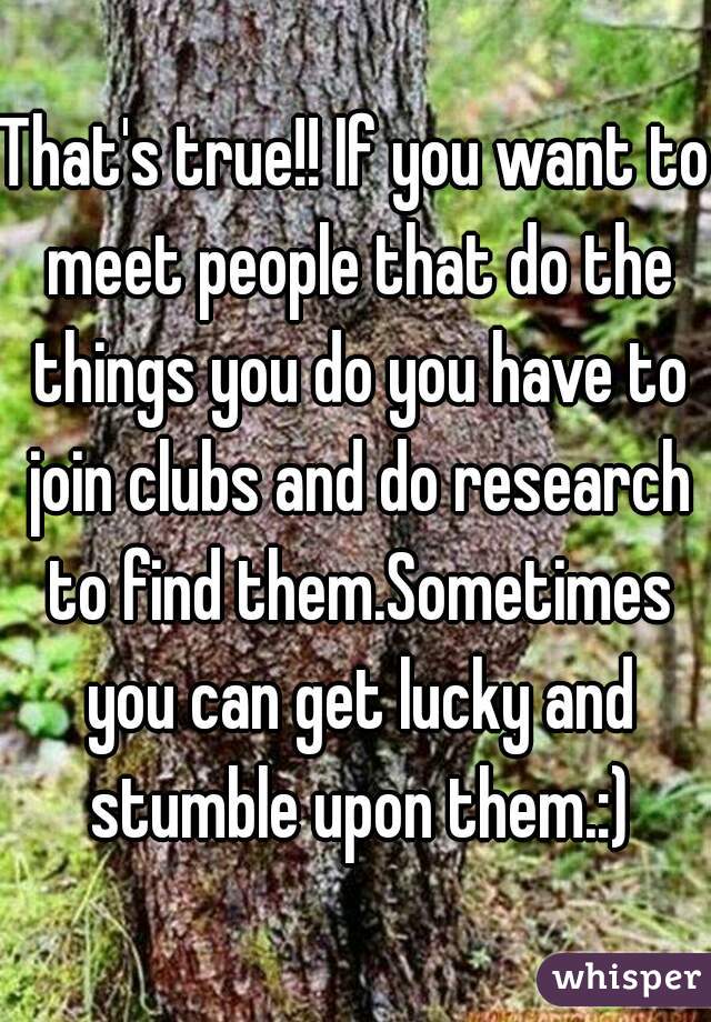 That's true!! If you want to meet people that do the things you do you have to join clubs and do research to find them.Sometimes you can get lucky and stumble upon them.:)