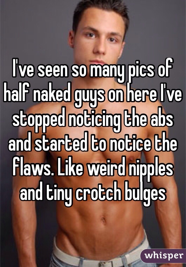 I've seen so many pics of half naked guys on here I've stopped noticing the abs and started to notice the flaws. Like weird nipples and tiny crotch bulges
