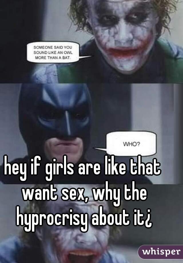 hey if girls are like that want sex, why the hyprocrisy about it¿