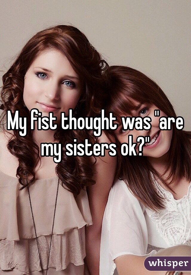 My fist thought was "are my sisters ok?"