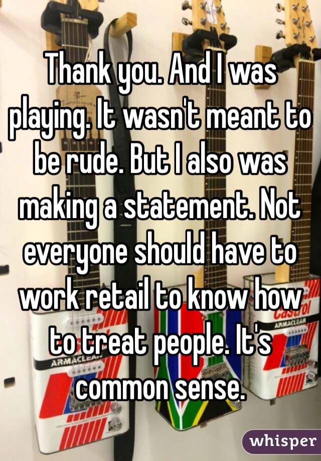 Thank you. And I was playing. It wasn't meant to be rude. But I also was making a statement. Not everyone should have to work retail to know how to treat people. It's common sense.