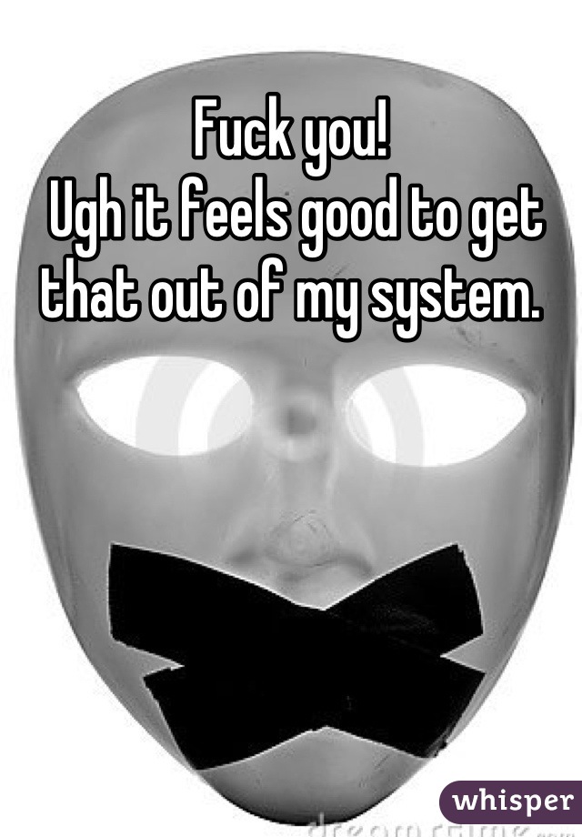 Fuck you!
 Ugh it feels good to get that out of my system.
