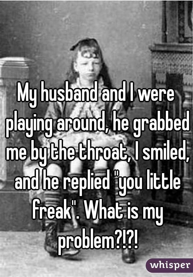 My husband and I were playing around, he grabbed me by the throat, I smiled, and he replied "you little freak". What is my problem?!?!