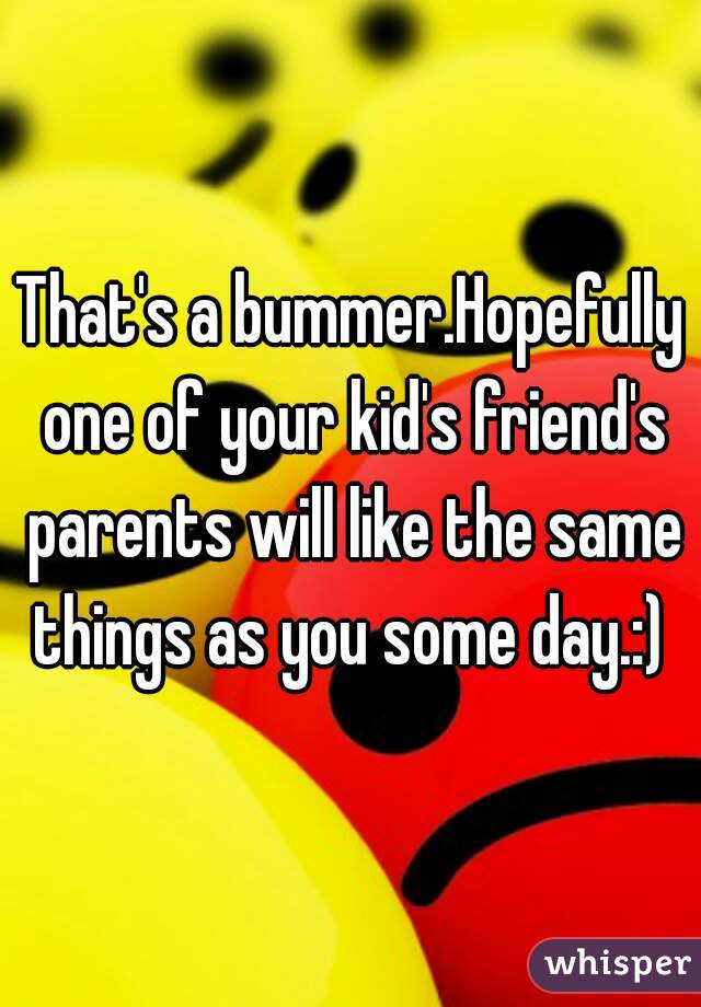 That's a bummer.Hopefully one of your kid's friend's parents will like the same things as you some day.:) 