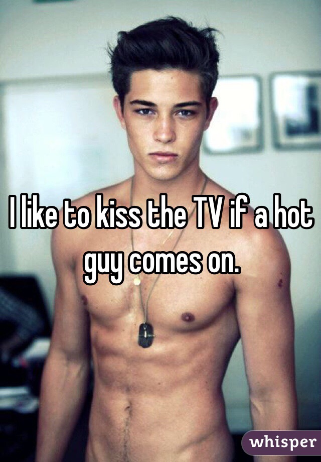 I like to kiss the TV if a hot guy comes on.