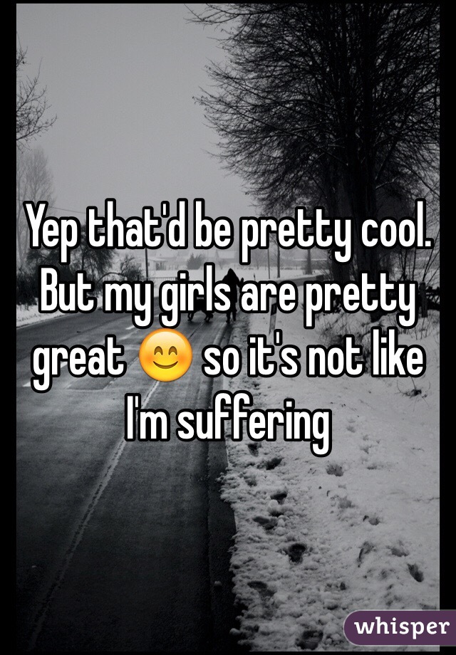 Yep that'd be pretty cool. But my girls are pretty great 😊 so it's not like I'm suffering